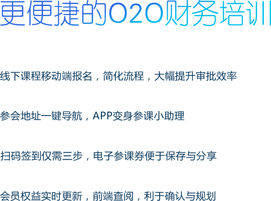 更便捷的O2O财务培训 线下课程移动端报名，简化流程，大幅提升审批效率 参会地址一键导航，APP变身参课小助理 扫码签到仅需三步，电子参课券便于保存与分享 会员权益实时更新，前端查阅，利于确认与规划